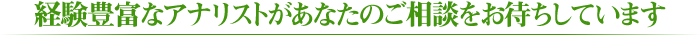 経験豊富なアナリストがあなたのご相談をお待ちしています